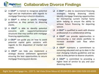 Collaborative Divorce Findings
 A CDLP® is trained to recognize potential
legal and tax implications with regards to
mortgage financing in divorce situations.
 A CDLP® is skilled in specific mortgage
guidelines as they pertain to divorcing
clients.
 A CDLP® is able to identify potential
concerns with support/maintenance
structures that may conflict with mortgage
financing opportunities.
 A CDLP® can guide you on how to avoid
potential capital gains concerns with
regards to the disposition of marital real
estate.
 A CDLP® can help you implement a
strategic divorce settlement agreement
ensuring the best opportunities to secure
mortgage financing post decree.
 A CDLP® is able to recommend financing
strategies helping divorcing clients
identify mortgage financing opportunities
for maintaining current marital home
while helping to ensure the ability to
achieve future financing for departing
spouse.
 A CDLP® is qualified to work with divorce
professionals in a collaborative setting.
 A CDLP® can provide opportunities in
restructuring a real estate portfolio to
increase available cash flow when
needed.
 A CDLP® maintains a commitment to
remaining educated and up to date in the
ever changing industry guidelines and tax
rules as they pertain to divorce situations.
 A CDLP® is committed to providing a
higher level of service to you and your
divorcing clients.
Right Start Mortgage Inc. 1237 S. Val Vista Drive Mesa AZ 85204 855-684-5363 928-533-6593
 