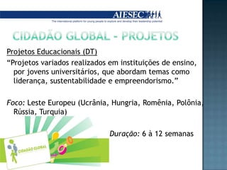 Cidadão Global - ProjetosProjetos Educacionais (DT)“Projetos variados realizados em instituições de ensino, por jovens universitários, que abordam temas como liderança, sustentabilidade e empreendorismo.”Foco: Leste Europeu (Ucrânia, Hungria, Romênia, Polônia, Rússia, Turquia)                                             Duração: 6 à 12 semanas
