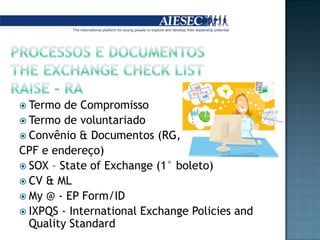 PROCESSOS E DOCUMENTOSTHE EXCHANGE ChecklistRAISE - RATermo de CompromissoTermo de voluntariadoConvênio & Documentos (RG, CPF e endereço)SOX – Stateof Exchange (1° boleto)CV & MLMy @ - EP Form/IDIXPQS - International Exchange Policies andQuality Standard