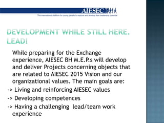 Developmentwhile still here. Lead!Whilepreparing for the Exchange experience, AIESEC BH M.E.P.s willdevelopanddeliverProjectsconcerningobjectsthat are related to AIESEC 2015 Visionandourorganizationalvalues. Themaingoals are:-> Living andreinforcing AIESEC values-> Developingcompetences-> Having a challenging  lead/team work experience