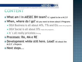 CONTENTWhatam I in AIESEC BH team? It´s good to bea M.E.P.When, where do I go? Allyouwant to knowabout X ProgramsOGX Business is allaboutMTs, TTsandEtsmeettheprogramsOGX Social is allaboutDTsmeettheprogramsIt´s allreallypricelessPricingProcesses: RA, MA e RE Developmentwhile still here. Lead! AllabouttheM.E.P.´s ProjectsNextsteps...