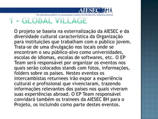 1 - GLOBAL VILLAGE	O projeto se baseia na externalização da AIESEC e da diversidade cultural característica da Organização para instituições que trabalham com o público jovem. Trata-se de uma divulgação nos locais onde se encontram o seu público-alvo como universidades, escolas de idiomas, escolas de softwares, etc. O EP Team será responsável por organizar os eventos nos quais serão colocados stands com fotos, informações, folders sobre os países. Nestes eventos os intercambistasreturnees irão expor a experiência cultural e profissional que vivenciaram, trazendo informações relevantes dos países nos quais viveram suas experiências abroad. O EP Team responsável convidará também os trainees da AIESEC BH para o Projeto, os incluindo como parte destes eventos.