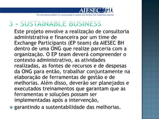 3 - SUSTAINABLE BUSINESS	Este projeto envolve a realização de consultoria administrativa e financeira por um time de Exchange Participants (EP team) da AIESEC BH dentro de uma ONG que realize parceria com a organização. O EP team deverá compreender o contexto administrativo, as atividades realizadas, as fontes de recursos e de despesas da ONG para então, trabalhar conjuntamente na elaboração de ferramentas de gestão e de melhorias. Além disso, deverão ser planejados e executados treinamentos que garantam que as ferramentas e soluções possam ser implementadas após a intervenção, garantindo a sustentabilidade das melhorias.