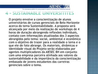 4 - SUSTAINABLE UNIVERSITITES	O projeto envolve a conscientização de alunos universitários de cursos gerenciais de Belo Horizonte acerca do tema Sustentabilidade. A proposta será alcançada por meio da realização de workshops de 4 horas de duração abrangendo reflexões individuais, contato com informações atualizadas dos 3 aspectos abrangidos pelo tema: social, ambiental e econômico com o objetivo de trazer para a realidade o tema e o que ele de fato abrange. Os materiais, dinâmicas e identidade visual do Projeto serão elaborados por agentes multiplicadores da AIESEC BH em conjunto com uma empresa parceira alinhada aos valores da sustentabilidade e da importância da conscientização embasada de jovens estudantes das carreiras gerenciais sobre o tema.