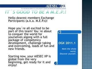 Hellodearestmembers Exchange Participants (a.k.a.M.E.P.s)!Hopeyou´reallexcited to bepartofthisteam! You´reabout to conquerthe world for yourselvesalgongwith a full package ofcompetencydevelopment, challengetakingandovercoming, loadsoffunandnewfriends. 	Starting now, your AIESEC XP is global fromtheverybeginning, getready for it andenjoy!OGX 2011.1Meetthewhole world. Discoveryourself.It´s good to be a m.e.p.!