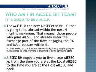 Who am I in AIESEC BH team? It´s good to be a M.E.P.TheM.E.P. is thenewAIESECer in BH LC that is going to beabroadwithinthenext 4 monthsmaximum. Thatmeans, thosepeoplewhojoins AIESEC andalreadyenterthe Exchange partoftheflow, engagingthe RA and MA processes within it.	In otherwords, you, M.E.P.s are theverylucky, happypeoplegoingonthe Exchange xpthateveryone is dreamingofdoingsometimesoon!AIESEC BH expectsyou to live a true AIESEC xpfromthe time you are atthe Local AIESEC to the time you are atthe Host AIESEC andback. 