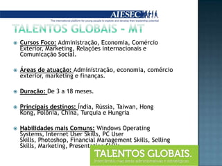 Talentos globais - mtCursos Foco: Administração, Economia, Comércio Exterior, Marketing, Relações internacionais e Comunicação Social.Áreas de atuação: Administração, economia, comércio exterior, marketing e finanças.Duração: De 3 a 18 meses. Principais destinos: Índia, Rússia, Taiwan, Hong Kong, Polônia, China, Turquia e HungriaHabilidades mais Comuns: Windows Operating Systems, Internet User Skills, PC User Skills, Photoshop, Financial Management Skills, Selling Skills, Marketing, Presentation Skills