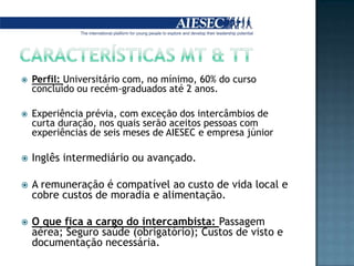Características mt & ttPerfil: Universitário com, no mínimo, 60% do curso concluído ou recém-graduados até 2 anos. Experiência prévia, com exceção dos intercâmbios de curta duração, nos quais serão aceitos pessoas com experiências de seis meses de AIESEC e empresa júniorInglês intermediário ou avançado. A remuneração é compatível ao custo de vida local e cobre custos de moradia e alimentação.O que fica a cargo do intercambista: Passagem aérea; Seguro saúde (obrigatório); Custos de visto e documentação necessária.