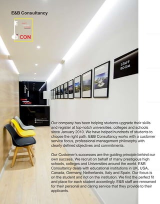 Our company has been helping students upgrade their skills
and register at top-notch universities, colleges and schools
since January 2010. We have helped hundreds of students to
choose the right path. E&B Consultancy works with a customer
service focus, professional management philosophy with
clearly defined objectives and commitments.
Our Customer’s successes are the guiding principle behind our
own success. We recruit on behalf of many prestigious high
schools, colleges and Universities around the world. E&B
Consultancy deals with educational institutions in UK, USA,
Canada, Germany, Netherlands, Italy and Spain. Our focus is
on the student and not on the institution. We find the perfect fit
and place for each student accordingly. E&B staff are renowned
for their personal and caring service that they provide to their
applicants.
E&B Consultancy
 