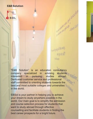 E&B Solution
“E&B Solution” is an education consultancy
company specialized
interested in pursuing
in advising students
studies abroad.
Dedicated customer service and professional
staff committed to orienting students towards the
best and most suitable colleges and universities
in the world.
EBSol is your partner in helping you to achieve
your dream to study anywhere possible in the
world. Our main goal is to simplify the admission
and course selection process for students that
want to study abroad through effective
counselling and facilitate students in finding the
best career prospects for a bright future.
 
