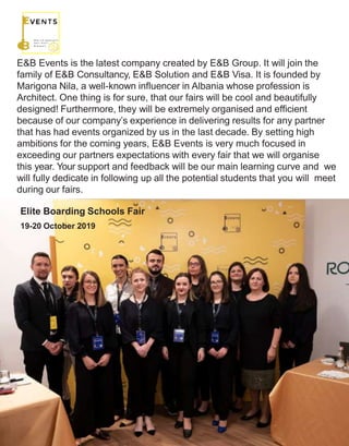 E&B Events
E&B Events is the latest company created by E&B Group. It will join the
family of E&B Consultancy, E&B Solution and E&B Visa. It is founded by
Marigona Nila, a well-known influencer in Albania whose profession is
Architect. One thing is for sure, that our fairs will be cool and beautifully
designed! Furthermore, they will be extremely organised and efficient
because of our company’s experience in delivering results for any partner
that has had events organized by us in the last decade. By setting high
ambitions for the coming years, E&B Events is very much focused in
exceeding our partners expectations with every fair that we will organise
this year. Your support and feedback will be our main learning curve and we
will fully dedicate in following up all the potential students that you will meet
during our fairs.
Elite Boarding Schools Fair
19-20 October 2019
 