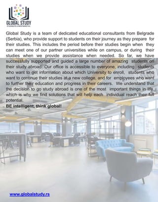 Global Study is a team of dedicated educational consultants from Belgrade
(Serbia), who provide support to students on their journey as they prepare for
their studies. This includes the period before their studies begin when they
can meet one of our partner universities while on campus, or during their
studies when we provide assistance when needed. So far, we have
successfully supported and guided a large number of amazing students on
their study abroad. Our office is accessible to everyone, including students
who want to get information about which University to enroll, students who
want to continue their studies at a new college, and for employees who want
to further their education and progress in their careers. We understand that
the decision to go study abroad is one of the most important things in life,
which is why we find solutions that will help each individual reach their full
potential.
BE intelligent, think global!
www.globalstudy.rs
 