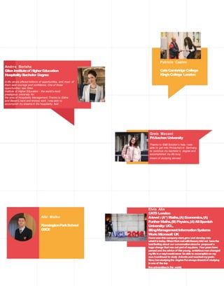 Greis Mecani
FHAachenUniversity
Thanks to E&B Solution’s help, I was
able to get into FHAachen in Germany,
to continue my bachelor’s degree and
accomplished my life long
dream of studying abroad.
Patricia Cazimi
CatsCambridgeCollege
King’sCollege London
Elvia Alia
CATS London
A-level: (A*)Maths,(A)Economics,(A)
FurtherMaths,(B)Physics,(A)ASSpanish
University: UCL,
BEngManagementInformationSystems
Work:Microsoft UK
Ihaveseenthiscompanystart,growand develop into
whatitistoday.WhenIfirstmetwithBesart,Idid not havethe
bestfeeling about our conversationsincehe proposeda
hugechange thatwas notpartof myplans. Fouryearshave
passedand theadviceof thisyoung, ambitiousmanchanged
mylifeinawayIwouldnever beableto accomplishon my
own.Icontinued to study A-levelsand reachedmygoals.
Now,Iamstudyingthe degreeI’vealwaysdreamtof studying
inoneof thetop
fiveuniversitiesinthe world.
Albi Malko
KensingtonParkSchool
GSCE
Andrra Berisha
GlionInstituteof HigherEducation
HospitalityBachelor Degree
In life we are offered millions of opportunities, and most of
them seek courage and confidence. One of those
opportunities was Glion
Institute of Higher Education - the world’s most
prestigious university for
the area of Hospitality Management. Thanks to Edlira
and Besart’s hard and tireless work, I was able to
accomplish my dreams in the hospitality field.
 