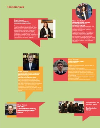 Testimonials
Enxhi Sharxhi
ChelseaIndependent College
Univeristy:CambridgeUniversity
Three years ago I chose to study abroad.
Those who showed me the right way were E
& B Consultancy. Thanks to them I firstly,
studied A Levels at Chelsea Independent
College and then with the help of the
college and the ongoing care of E & B
Consultancy, I was able to get admission to
Cambridge University where I am studying
Psychology and Behavioral Sciences.
Kristi Topuzi
LesRochesSpainMarbella Postgraduate
IntensiveDiplomain InternationalHotel
Management progra
Internship:Intercontinental Madrid
It has been a pleasure to partner with
E & B Consultancy as it has always been
readily available and meticulous from the
first steps of information about the possible
Universities, up to the application and
completion of the documents. Their
assistance has been very valuable to me by
providing contacts with the best universities
abroad.
Megi Kociaj
Duff Miller
A–level,MedicinePathway
University:King’sCollege
London
Viola Agoviku, Ell
Nikoleta Natsi
CatsCanterbury
Alevel
Enea Sharxhi
ChelseaIndependent College
FastTrackAlevel
“Thanks to A level programme, I am now able to
perform well in
high-pressure and challenging
environments such as Mathematics Olympiads and
exams. They fixed certain facts in my mind,
developed a taste for algebra and problem-solv-
ing, making me understand how algebra is put to
in everydaylife.
It was a challenging and irreplaceable experience
from which I created
beautiful memories with beautiful people.”
Klara Hoxhallari
GlionInstituteof HigherEducation
HospitalityBachelorDegree
Internship:WHongKong
E&B has been of great assistance to me
because in the beginning, I was very
confused about the path I wanted to
pursue in university.
They tirelessly consulted with me, giving
me different choices about degrees and
universities that were reachable. I am
eternally grateful for their guidance as
I am sure that I have made the right choice
concerning my future. To this day, Ireceive
their help and support, which is always
welcomed.
 