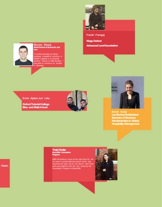 i Natsi,
Marjan Elezaj
BerlinSchoolof Economic and
Law
To further develop my family
business, I needed to continue a
Master’s degree in a university
abroad. Thanks to E&B Solution, I
was able to continue my studies
in Germany.
Frenki Frangaj
KingsOxford
AdvancedLevelfoundation
Sarah Golja
LesRochesSwitzerland
Bachelorof Business
AdministrationinGlobal
Hospitality Management
Trejsi Dedja
Earscliffe Foundation
Program
E&B Consultancy came at the right time for me
as I was in a great dilemma about which way
would be the right one for me. Due to their hard
work and patience with me, I am studying the
Foundation Program in Earlscliffe.
Ermir Ajdari,Juri Lika
OxfordTutorialCollege
Btec and MathAlevel
 