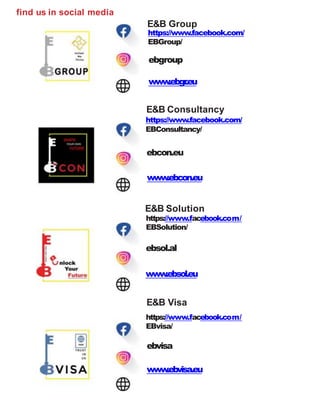 find us in social media
E&B Group
https://www.facebook.com/
EBGroup/
ebgroup
www.ebgr.eu
E&B Consultancy
https://www.facebook.com/
EBConsultancy/
ebcon.eu
www.ebcon.eu
E&B Solution
https://www.facebook.com/
EBSolution/
ebsol.al
www.ebsol.eu
E&B Visa
https://www.facebook.com/
EBvisa/
ebvisa
www.ebvisa.eu
 