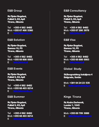 E&B Solution
Rr.PjeterBogdani,
Banesa16, P0
Tirane,Albania
Tel +3554 562 8482
Mob +35569 808 0003
E info@ebsol.al
E&B Visa
Rr.PjeterBogdani,
Banesa16, P0
Tirane,Albania
Tel +3554 562 8482
Mob +35569 808 0003
E info@ebsol.al
Global Study
St.Beogradskogbataljona4
Belgrade, Serbia
Mob +38164 24 23 535
E hello@globalstudy.rs
Kings Tirana
Rr.KodraDerhemit,
Lunder1, 1045
Tirane,Albania
Mob +35569 709 3088
E info@kingstirana.com
E&B Consultancy
Rr.PjeterBogdani,
Pallati9, K2,Ap8
Tirane,Albania
Tel +3554 562 8482
Mob +35567 200 3978
E info@ebcon.al
E&B Events
Rr.PjeterBogdani,
Pallati9, K2,Ap8
Tirane,Albania
Tel +3554 562 8482
Mob +35568 403 8214
E info@ebevents.eu
E&B Summer
Rr.PjeterBogdani,
Pallati9, K2,Ap8
Tirane,Albania
Tel +3554 562 8482
Mob +35568 403 8214
E info@ebsummer.eu
E&B Group
Rr.PjeterBogdani,
Pallati9, K2,Ap8
Tirane,Albania
Tel +3554 562 8482
Mob +35567 400 5360
E info@ebgroup.eu
 
