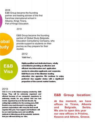E&B
Visa
obal
tudy
Group location:E&B
At the
offices
moment, we have
in Tirana, Albania
and Belgrade, Serbia.
We aim to open this year
our new offices in Pristina,
Kosovo and Athens, Greece.
Highlyqualifiedanddedicatedteam, wholly
committedto providinganeffectiveand
efficient visainformationand application
serviceto educationapplicants and corporate.
E&BVisaisone of theAlbanian leading
education visa agencies. We continue to enjoy
preferred visa supplier status with a significant
proportionof thecurrent market leaders.
2018
E&B Group became the founding
partner and leading adviser of the first
franchise international school in
Albania, Kings Tirana,
Part of Kings Education.
2019
E&B Group became the founding
partner of Global Study Belgrade.
Education Consultancy Company, who
provide support to students on their
journey as they prepare for their
studies.
2012
“E&B Visa”,
2019
E&B Events is the latest company created by E&B
Group. They will be extremely organised and
efficient because of our company’s experience in
delivering results for any partner that has had
events organizedbyusinthelastdecade. By
settinghighambitionsfor thecomingyears,E&B
Eventsisverymuchfocused inexceeding our
partners expectationswith everyfair thatwewill
organisethisyear.Yoursupport and feedback will
beour mainlearning curveand wewillfully
dedicateinfollowingupall thepotential students
thatyouwillmeetduringour fairs.
 