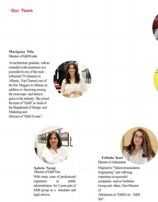 Marigona Nila
DirectorofE&BEvents
Anarchitecturegraduate, withan
extended workexperienceasa
journalistinoneofthemost
influentialTVchannels in
Albania, TopChannel,oneof
thefirst bloggersinAlbania,in
addition to becomingamong
themostrespe ctedfashion
gurusintheindustry. Shejoined
theteamof“E&B”as headof
theDepartmentofDesign and
Marketingand
Directorof“E&B Events”.
Erlinda Koci
Sabrie Nezaj
DirectorofE&BVisa
DirectorofAdmissions
Majoredin“Telecommunications
Engineering”andwithlong
experienceinsuccessful
companies suchasVodafone
Groupand others.NowDirector
of
Admissionsat“E&BCon- E&B
Sol”.
With many years of professional
experience in public
administration for 3 yearspartof
E&B group as a translator and
legal advisor.
Our Team
 
