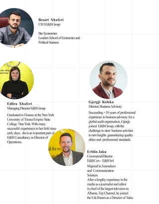 Edlira Xhaferi
ManagingDirectorE&BGroup
GraduatedinFinanceattheNewYork
UniversityofTirana/EmpireState
College NewYork.Withmany
successful experiencesinherfieldsince
earlydays, sheisanimportantpartof
E&B ConsultancyasDirectorof
Operations.
Besart Xhaferi
CEOE&BGroup
BscEconomics
London SchoolofEconomicsand
PoliticalSciences
Erblin Jaku
CommercialDirector
E&BCon- E&BSol
MajoredinJournalism
and Communication
Sciences.
Afteralengthyexperienceinthe
mediaasajournalistandeditor
inchiefofthelargesttelevisionin
Albania,TopChannel,he joined
theE&BteamasaDirectorof Sales.
Gjergji Koleka
Director,BusinessAdvisory
Succeeding+10yearsof professional
experienceinbusinessadvisoryfora
globalauditorganisation, Gjergji
joined E&BGroup,withthe
challengetosteer businessactivities
tonewheights guaranteeingquality
ethicsand professional standards.
 