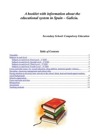 A booklet with information about the
                    educational system in Spain – Galicia.



                                                               Secondary School: Compulsory Education




                                                         Table of Contents
Timetable:.............................................................................................................................................2
Subjects in each level...........................................................................................................................2
   Subjects in each level: First Level – 1º ESO...................................................................................3
   Subjects in each level: Second Level – 2º ESO...............................................................................4
   Subjects in each level: Third Level – 3º ESO..................................................................................5
   Subjects in each level: Fourth Level – 4º ESO................................................................................6
Cross-curricular issues. Ex: sexual education, drug addition, domestic/gender violence,...................7
Discipline, classroom management and school rules...........................................................................8
Paying attention to diversity (new arrivals to the school, blind, dead and handicapped students,
social background)................................................................................................................................9
Schools organization...........................................................................................................................10
Extra-curricular activities...................................................................................................................11
Bilingualism.......................................................................................................................................12
Assessment.........................................................................................................................................13
Teaching methods...............................................................................................................................14
 