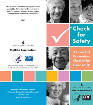 Check
for
Safety
A Home Fall
Prevention
Checklist for
Older AdultsDepartment of Health and Human Services
Centers for Disease Control and Prevention
P
For more information, contact:
Centers for Disease Control and Prevention
770-488-1506
www.cdc.gov/injury
This checklist is based on the original version
printed by the Centers for Disease Control
and Prevention. Support for this version
was provided by MetLife Foundation.
2005
 