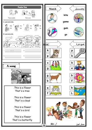 10 ‫أيمن‬ ‫مستر‬Mr. /
A song
This is a flower.
That's a tree
This is a flower.
That's a cloud
This is a flower.
That's a bird
This is a flower.
That's a butterfly
Match ‫وصــــــــل‬
kite
game
gum
go
p
k
k
p
k
e
s
g
b
f
g
b
k
L
q
f
elcriC ‫دائرة‬ ‫ضع‬
 