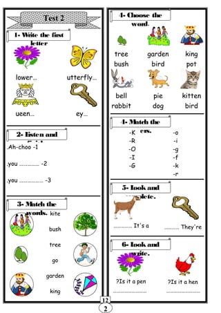 2
12
Test 2
1- Write the first
letter
…lower …utterfly
…ueen …ey
2- Listen and
finish.
1-Ah-choo.
2…………… -you.
3……………… -you.
kite
bush
tree
go
garden
king
4- Choose the
word.
tree
bush
garden
bird
king
pot
bell
rabbit
pie
dog
kitten
bird
3- Match the
words.
4- Match the
letters.-K
-R
-O
-I
-G
-o
-i
-g
-f
-k
-r
5- Look and
complete.
It's a…………… They're…………
Is it a pen? Is it a hen?
6- Look and
write.
……………………… ………………………
 