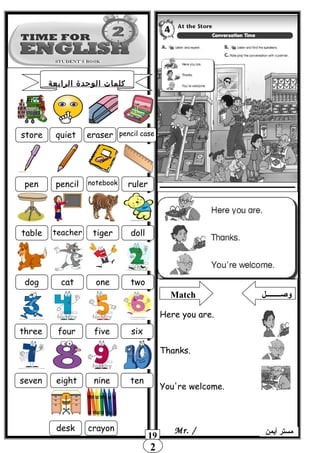 2
19 ‫أيمن‬ ‫مستر‬Mr. /
store quiet eraser pencil case
pencilpen notebook ruler
table teacher tiger doll
dog cat one two
three four five six
seven eight nine ten
desk crayon
Match ‫وصــــــــل‬
Here you are.
Thanks.
You're welcome.
‫الرابعة‬ ‫الوحدة‬ ‫كلمات‬
 