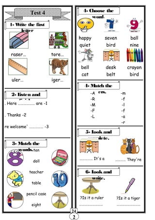 2
24
Test 4
1- Write the first
letter
…raser …tore
…uler …iger
2- Listen and
finish.
1-Here ……………… are.
2-Thanks.
3-' ……………re welcome
….
ten
doll
teacher
table
pencil case
eight
4- Choose the
word.
happy
quiet
seven
bird
ball
nine
bell
cat
desk
belt
crayon
bird
3- Match the
words.
4- Match the
letters.-A
-R
-M
-F
-L
-m
-f
-l
-f
-a
-r
5- Look and
complete.
It's a…………… They're…………
Is it a ruler? Is it a tiger?
6- Look and
write.
……………………… ………………………
 