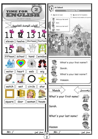 2
‫أيمن‬ ‫مستر‬Mr. /
eleven twelve thirteen fourteen
schoolfifteen hand window
water heart web wig
watch wet circle star
square door woman house
Match ‫وصــــــــل‬
What's your first name?
Sarah.
What's your last name?
Hassan
‫الخامسة‬ ‫الوحدة‬ ‫كلمات‬
‫أيمن‬ ‫مستر‬Mr. /
25
 