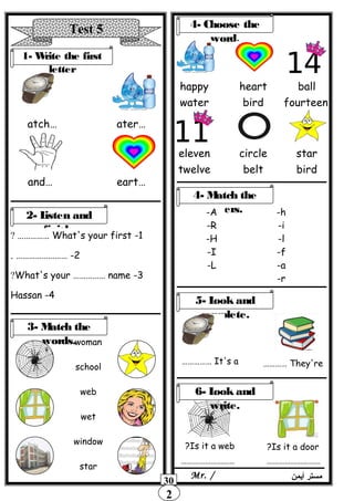 2
Test 5
1- Write the first
letter
…atch …ater
…and …eart
2- Listen and
finish.
1-What's your first……………?
2. …………………… -
3-What's your …………… name?
4-Hassan
woman
school
web
wet
window
star
4- Choose the
word.
happy
water
heart
bird
ball
fourteen
eleven
twelve
circle
belt
star
bird
3- Match the
words.
4- Match the
letters.-A
-R
-H
-I
-L
-h
-i
-l
-f
-a
-r
5- Look and
complete.
It's a…………… They're…………
Is it a web? Is it a door?
6- Look and
write.
……………………… ………………………
‫أيمن‬ ‫مستر‬Mr. /
30
 