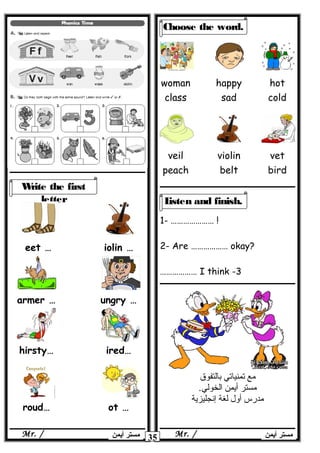 1- ………………… !
2- Are ……………… okay?
3-I think………………
35 ‫أيمن‬ ‫مستر‬Mr. /‫أيمن‬ ‫مستر‬Mr. /
Write the first
letter
…eet …iolin
…armer …ungry
…hirsty …ired
…roud …ot
Choose the word.
woman
class
happy
sad
hot
cold
veil
peach
violin
belt
vet
bird
Listen and finish.
‫مع‬‫تمنياتي‬‫بالتفوق‬
‫مستر‬‫أيمن‬.‫الخولي‬
‫مدرس‬‫أول‬‫لغة‬‫إنجليزية‬
 