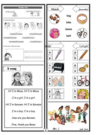 4 ‫أيمن‬ ‫مستر‬Mr. /
A song
Hi! I'm Mona. Hi! I'm Mona.
I'm a girl. I'm a girl.
Hi! I'm Kareem. Hi! I'm Kareem.
I'm a boy. I'm a boy.
How are you Kareem.
Fine, thank you Mona.
Match ‫وصــــــــل‬
bag
bike
beans
belt
p
b
a
p
p
e
s
p
b
n
a
b
k
w
p
f
elcriC ‫دائرة‬ ‫ضع‬
 