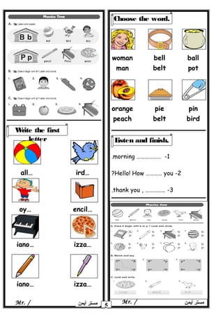 1……………… -morning.
2-Hello! How ………… you?
3, …………… -thank you.
5 ‫أيمن‬ ‫مستر‬Mr. /‫أيمن‬ ‫مستر‬Mr. /
Write the first
letter
…all …ird
…oy …encil
…iano …izza
…iano …izza
Choose the word.
woman
man
bell
belt
ball
pot
orange
peach
pie
belt
pin
bird
Listen and finish.
 