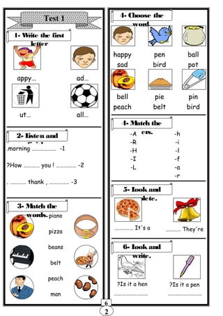 2
6
Test 1
1- Write the first
letter
…appy …ad
…ut …all
2- Listen and
finish.
1……………… -morning.
2! …………… -How ………… you?
3, …………… -thank. …………
piano
pizza
beans
belt
peach
man
4- Choose the
word.
happy
sad
pen
bird
ball
pot
bell
peach
pie
belt
pin
bird
3- Match the
words.
4- Match the
letters.-A
-R
-H
-I
-L
-h
-i
-l
-f
-a
-r
5- Look and
complete.
It's a…………… They're…………
Is it a hen? Is it a pen?
6- Look and
write.
……………………… ………………………
 