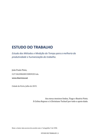 ESTUDO DO TRABALHO | 1
ESTUDO DO TRABALHO
Estudo dos Métodos e Medição do Tempo para a melhoria da
produtividade e humanização do trabalho.
João Paulo Pinto,
CLT VALUEBASED SERVICES Lda.
www.cltservices.net
Cidade do Porto, Julho de 2019.
Aos meus meninos lindos, Tiago e Beatriz Pinto.
À Celina Raposo e à Christiane Tscharf por todo o apoio dado.
Nota: o Autor não escreve de acordo com o “ortográfico” de 1990.
 