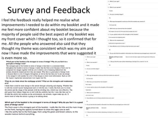 Survey and Feedback
I feel the feedback really helped me realise what
improvements I needed to do within my booklet and it made
me feel more confident about my booklet because the
majority of people said the best aspect of my booklet was
my front cover which I thought too, so it confirmed that for
me. All the people who answered also said that they
thought my theme was consistent which was my aim and
now I have made the improvements that were suggested it
is even more so.
 