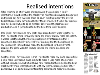 Realised intentions
After finishing all of my work and reviewing it to compare it to my
intentions. I would say that the majority of my intentions worked really well
and turned out how I wished them to be, in fact I would say the overall
booklet has actually turned out better than I imagined it to be. For example
I did not decide what to do as my front cover until the last week of
production, and it turned out to be the best thing in my booklet.
One thing I have realised now that I have pieced all my work together is
that I needed to thing through keeping the theme slightly more consistent,
it works together, but there are areas like on my infographics that I
could have done slightly differently, for example like the background on
my front cover, I should have made the background for both my info-
graphics the same wooden texture to keep the theme on-going and
consistent.
Another thing I have realised is that I needed to make my multi-page article
a little more interesting, I was aiming to make it look more of an article
without colours etc., but what I have now realised is that it needed to be at
least slightly more interesting to fit with my theme, because all my other
pages have a lot going on with interesting pictures and facts/information.
 