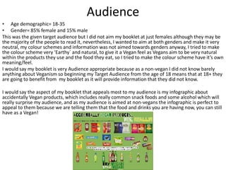 Audience
• Age demographic= 18-35
• Gender= 85% female and 15% male
This was the given target audience but I did not aim my booklet at just females although they may be
the majority of the people to read it, nevertheless, I wanted to aim at both genders and make it very
neutral, my colour schemes and information was not aimed towards genders anyway, I tried to make
the colour scheme very ‘Earthy` and natural, to give it a Vegan feel as Vegans aim to be very natural
within the products they use and the food they eat, so I tried to make the colour scheme have it’s own
meaning/feel.
I would say my booklet is very Audience appropriate because as a non-vegan I did not know barely
anything about Veganism so beginning my Target Audience from the age of 18 means that at 18+ they
are going to benefit from my booklet as it will provide information that they did not know.
I would say the aspect of my booklet that appeals most to my audience is my infographic about
accidentally Vegan products, which includes really common snack foods and some alcohol which will
really surprise my audience, and as my audience is aimed at non-vegans the infographic is perfect to
appeal to them because we are telling them that the food and drinks you are having now, you can still
have as a Vegan!
 