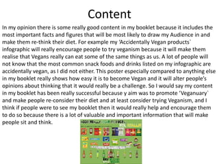 Content
In my opinion there is some really good content in my booklet because it includes the
most important facts and figures that will be most likely to draw my Audience in and
make them re-think their diet. For example my ‘Accidentally Vegan products`
infographic will really encourage people to try veganism because it will make them
realise that Vegans really can eat some of the same things as us. A lot of people will
not know that the most common snack foods and drinks listed on my infographic are
accidentally vegan, as I did not either. This poster especially compared to anything else
in my booklet really shows how easy it is to become Vegan and it will alter people’s
opinions about thinking that it would really be a challenge. So I would say my content
in my booklet has been really successful because y aim was to promote ‘Veganuary`
and make people re-consider their diet and at least consider trying Veganism, and I
think if people were to see my booklet then it would really help and encourage them
to do so because there is a lot of valuable and important information that will make
people sit and think.
 