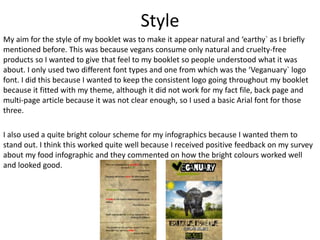 Style
My aim for the style of my booklet was to make it appear natural and ‘earthy` as I briefly
mentioned before. This was because vegans consume only natural and cruelty-free
products so I wanted to give that feel to my booklet so people understood what it was
about. I only used two different font types and one from which was the ‘Veganuary` logo
font. I did this because I wanted to keep the consistent logo going throughout my booklet
because it fitted with my theme, although it did not work for my fact file, back page and
multi-page article because it was not clear enough, so I used a basic Arial font for those
three.
I also used a quite bright colour scheme for my infographics because I wanted them to
stand out. I think this worked quite well because I received positive feedback on my survey
about my food infographic and they commented on how the bright colours worked well
and looked good.
 