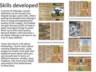Skills developed
In terms of InDesign I would
definitely say this project has
helped me gain some skills. When
putting the booklet into InDesign I
was re-sizing and adjusting the
quality of the images, this helped
me gain the basic skills of how to
place and adjust things to make
them up to their best quality,
because before I did not know a
lot about InDesign and how to use
it to it’s best abilities.
I have also learnt a lot about
Photoshop, I learnt more about
creating clipping masks, using
shapes to create a text path and
explored more about what you
can do with text in terms of
different textures, strokes, drop
shadows, into much more detail
and analysis than beforehand.
Furthermore,
 