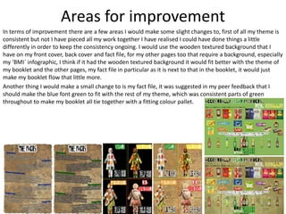 Areas for improvement
In terms of improvement there are a few areas I would make some slight changes to, first of all my theme is
consistent but not I have pieced all my work together I have realised I could have done things a little
differently in order to keep the consistency ongoing. I would use the wooden textured background that I
have on my front cover, back cover and fact file, for my other pages too that require a background, especially
my ‘BMI` infographic, I think if it had the wooden textured background it would fit better with the theme of
my booklet and the other pages, my fact file in particular as it is next to that in the booklet, it would just
make my booklet flow that little more.
Another thing I would make a small change to is my fact file, it was suggested in my peer feedback that I
should make the blue font green to fit with the rest of my theme, which was consistent parts of green
throughout to make my booklet all tie together with a fitting colour pallet.
 