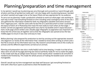 Planning/preparation and time management
In my opinion I would say my planning was very thorough and successful as I went through with
all plans and they all worked out really well. I am also happy with my planning because I worked
out what I wanted each page to be so the layout fitted and was appropriate for my audience.
To carry out my planning I made a production schedule to work out what page I was working on
each day so that I had everything finished on time including some contingency time at the end. I
also gathered the information needed for both my infographics (booklet and online version)
from ‘veganuary.com’. I did the same with my fact file on a word document so that I could design
the layout of them all in Photoshop then have the text ready to insert when at that stage. I
further carried out pagination planning which was vital to my booklet and it’s layout because I
had a multi-page article written and a double page infographic so pagination was important so I
knew that the article was all together and so that the infographic was spread across the two
middle pages to ensure it was clear and easy to read.
Before planning I also prepared for production to start by carrying out the appropriate research
into Veganism so I knew all the information that I needed to know when writing an article and a
fact file to ensure all my information was true. My research concentrated a lot on the cruelty on
animals and the different experiments carried out on animals.
Planning and preparation was also a really helpful aid to time keeping, it made it so that all my
ideas were set and all my page planning was laid out perfectly ready for me to create the pages.
It also made each day at college easier because I knew exactly what I needed to do and when it
needed to be finished by. This made the whole process of making the booklet easier and more
manageable.
Overall I would say my time management was kept well because I got everything finished on
time with a few hours spare as planned to check the booklet over.
 