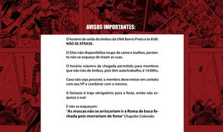AVISOS IMPORTANTES:

O horário de saída do ônibus da UNA Bairro Preto é às 8:00.
NÃO SE ATRASE.

O Sítio não disponibiliza roupa de cama e toalhas, portan-
to não se esqueça de trazer as suas.

O horário máximo de chegada permitido para membros
que não irão de ônibus, pois têm aula/trabalho, é 14:00hs.

Caso não seja possível, o membro deve entrar em contato
com seu VP e combinar com o mesmo.

A fantasia é traje obrigatório para a festa, então não es-
queça a sua!

E não se esqueçam:
“As moscas não se arriscariam ir a Roma de boca fe-
chada pois morreriam de fome” Chapolin Colorado
 