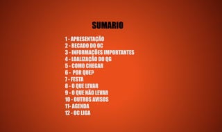 SUMARIO
1 - APRESENTAÇÃO
2 - RECADO DO OC
3 - INFORMAÇÕES IMPORTANTES
4 - LOALIZAÇÃO DO QG
5 - COMO CHEGAR
6 - POR QUE?
7 - FESTA
8 - O QUE LEVAR
9 - O QUE NÃO LEVAR
10 - OUTROS AVISOS
11- AGENDA
12 - OC LIGA
 