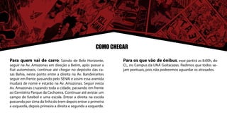 COMO CHEGAR

Para quem vai de carro: Saindo de Belo Horizonte,             Para os que vão de ônibus, esse partirá as 8:00h, do
seguir na Av. Amazonas em direção a Betim, após passar a      CL, no Campus da UNA Goitacazes. Pedimos que todos se-
Fiat automóveis, continue até chegar no depósito das ca-      jam pontuais, pois não poderemos aguardar os atrasados.
sas Bahia, neste ponto entre a direita na Av. Bandeirantes
seguir em frente passando pelo SENAI e assim essa avenida
mudará de nome e estarão na Av. Amazonas. Seguir nesta
Av. Amazonas cruzando toda a cidade, passando em frente
ao Cemitério Parque da Cachoeira. Continuar até avistar um
campo de futebol e uma escola. Entrar a direita na escola
passando por cima da linha do trem depois entrar a primeira
a esquerda, depois primeira a direita e segunda a esquerda.
 