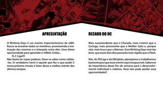 APRESENTAÇÃO                  RECADO DO OC

O Writting Days é um evento importantíssimo da @BH.        Mais surpreendente que o Charada, mais criativo que o
Busca-se envolver todos os membros, promovendo a mo-       Coringa, mais provocante que a Mulher Gato e, porque
tivação dos mesmos e a interação entre eles. Uma ótima     não, mais louco que o Batman. Esse Writting Days será tão
oportunidade para aprender e refletir. Então...            bom, que esses dois dias passarão mais rápido que o Flash.
	    Ô, C Liga!!!!
Não basta ter super poderes. Deve-se saber como utilizá-   Nós, do ÔCLiga e do EBrighter, planejamos e trabalhamos
-los. O verdadeiro herói é aquele que faz o que pode! E    bastante para que esse evento seja inesquecível. Sabemos
nossa próxima missão é fazer desse o melhor evento dos     da importância desse fim de semana para o desenvolvi-
últimos tempos.                                            mento individual e coletivo. Você não pode perder essa
                                                           oportunidade!!!
 