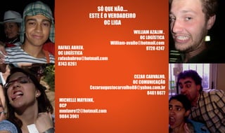 SÓ QUE NÃO....
              ESTE É O VERDADEIRO
                     OC LIGA
                                      WILLIAM AZALIM ,
                                         OC LOGÍSTICA
                          William-avalle@hotmail.com
RAFAEL ABREU,                               9728 4247
OC LOGÍSTICA
rafasbabreu@hotmail.com
8743 8261

                                   CEZAR CARVALHO,
                                  OC COMUNICAÇÃO
              Cezaraugustocarvalho88@yahoo.com.br
                                         8461 6677
MICHELLE MAYRINK,
OCP
mmfavre12@hotmail.com
9884 3961
 